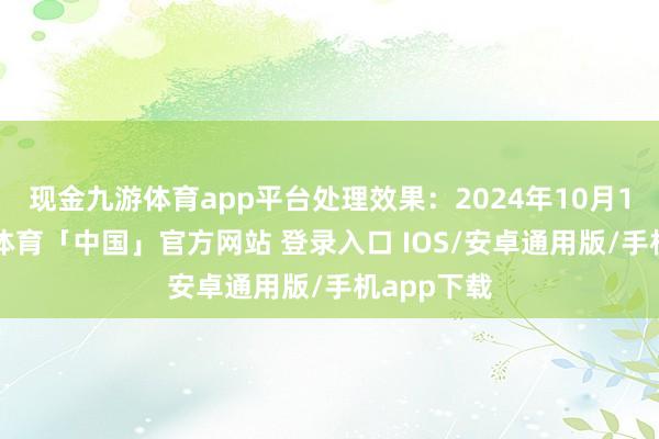 现金九游体育app平台处理效果：2024年10月17日-九游体育「中国」官方网站 登录入口 IOS/安卓通用版/手机app下载