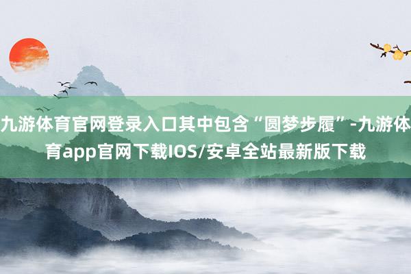 九游体育官网登录入口其中包含“圆梦步履”-九游体育app官网下载IOS/安卓全站最新版下载