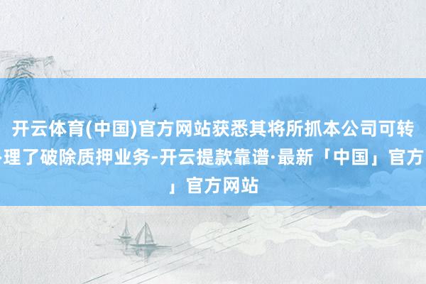 开云体育(中国)官方网站获悉其将所抓本公司可转债办理了破除质押业务-开云提款靠谱·最新「中国」官方网站