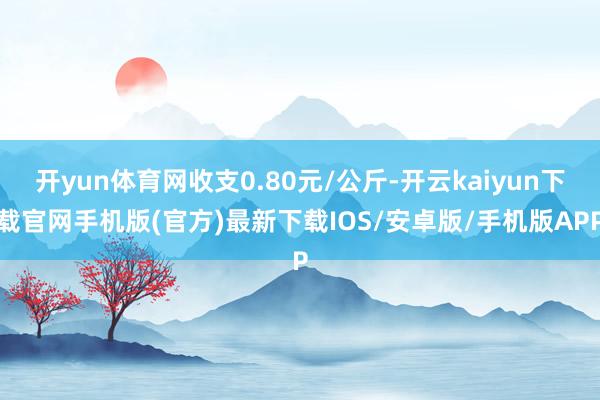 开yun体育网收支0.80元/公斤-开云kaiyun下载官网手机版(官方)最新下载IOS/安卓版/手机版APP