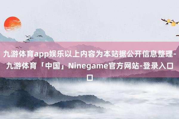 九游体育app娱乐以上内容为本站据公开信息整理-九游体育「中国」Ninegame官方网站-登录入口