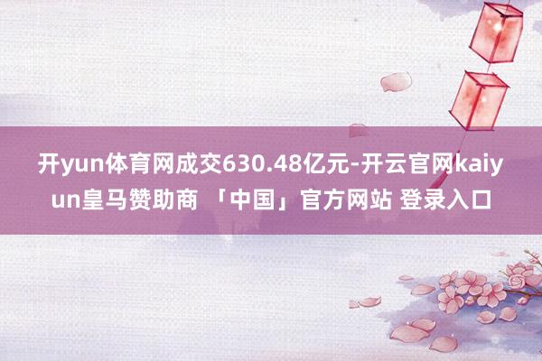 开yun体育网成交630.48亿元-开云官网kaiyun皇马赞助商 「中国」官方网站 登录入口