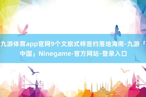 九游体育app官网9个文旅式样签约落地海南-九游「中国」Ninegame·官方网站-登录入口