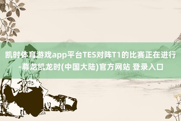 凯时体育游戏app平台TES对阵T1的比赛正在进行-尊龙凯龙时(中国大陆)官方网站 登录入口