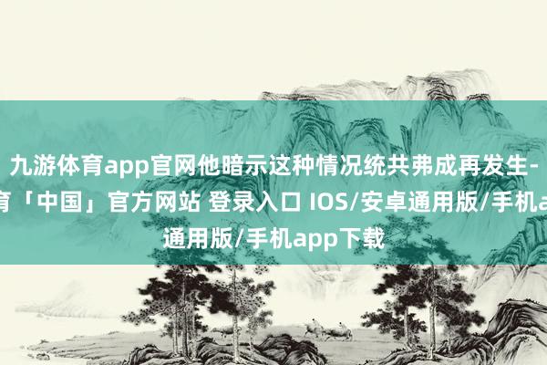 九游体育app官网他暗示这种情况统共弗成再发生-九游体育「中国」官方网站 登录入口 IOS/安卓通用版/手机app下载