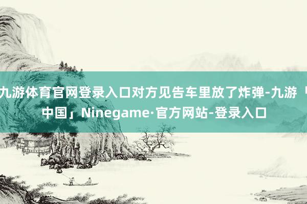 九游体育官网登录入口对方见告车里放了炸弹-九游「中国」Ninegame·官方网站-登录入口