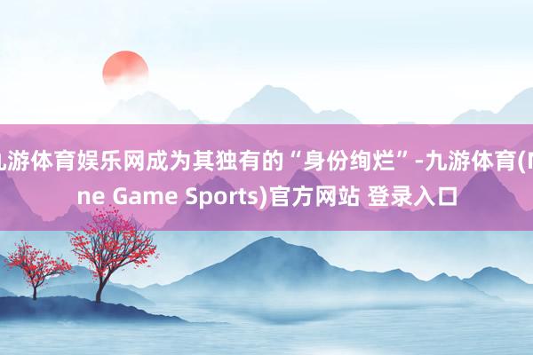 九游体育娱乐网成为其独有的“身份绚烂”-九游体育(Nine Game Sports)官方网站 登录入口