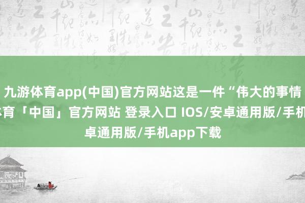 九游体育app(中国)官方网站这是一件“伟大的事情”-九游体育「中国」官方网站 登录入口 IOS/安卓通用版/手机app下载